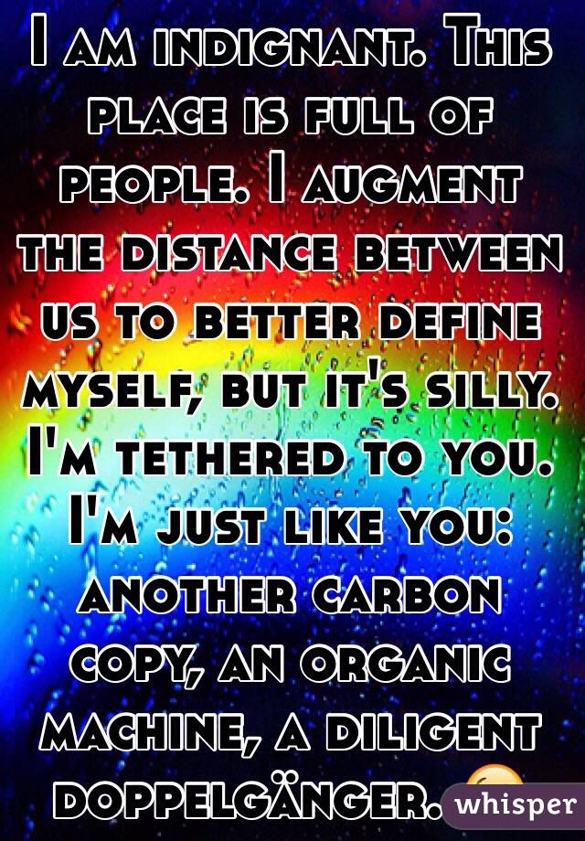 I am indignant. This place is full of people. I augment the distance between us to better define myself, but it's silly. I'm tethered to you. I'm just like you: another carbon copy, an organic machine, a diligent  doppelgänger. 😘