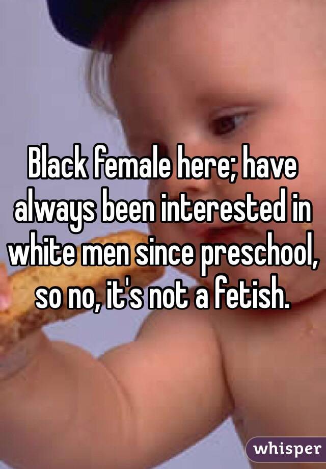 Black female here; have always been interested in white men since preschool, so no, it's not a fetish. 