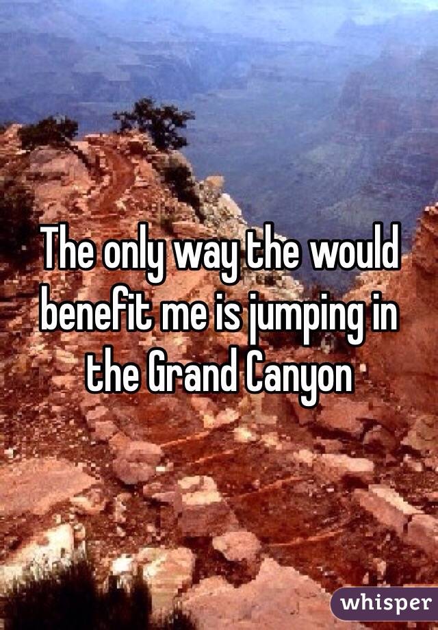 The only way the would benefit me is jumping in the Grand Canyon