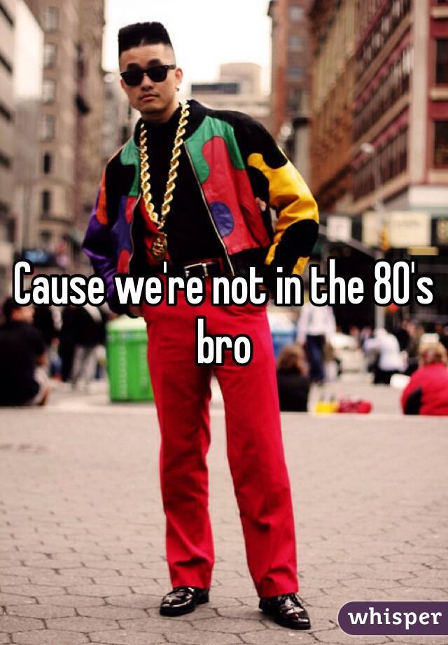 Cause we're not in the 80's bro