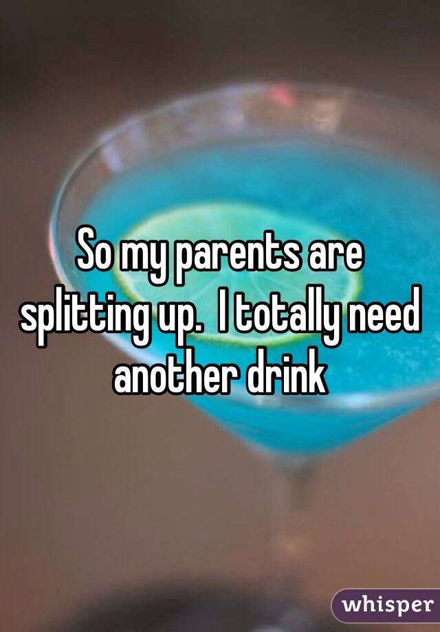 So my parents are splitting up.  I totally need another drink