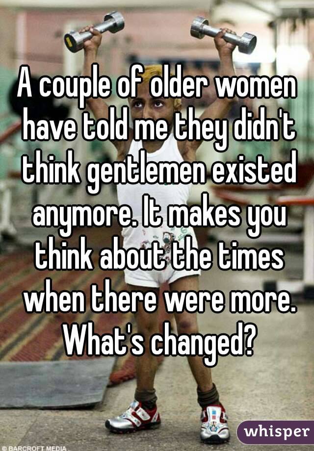 A couple of older women have told me they didn't think gentlemen existed anymore. It makes you think about the times when there were more. What's changed?