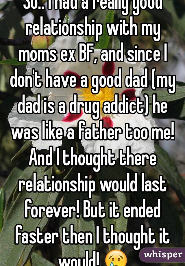 So.. I had a really good relationship with my moms ex BF, and since I don't have a good dad (my dad is a drug addict) he was like a father too me! And I thought there relationship would last forever! But it ended faster then I thought it would! 😢
