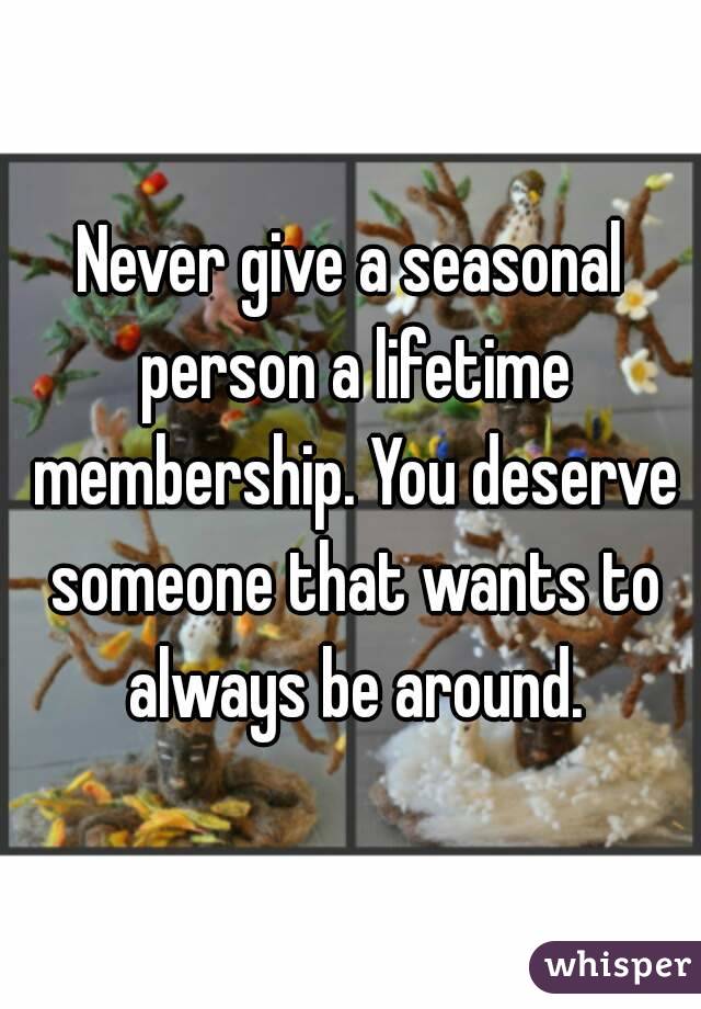 Never give a seasonal person a lifetime membership. You deserve someone that wants to always be around.