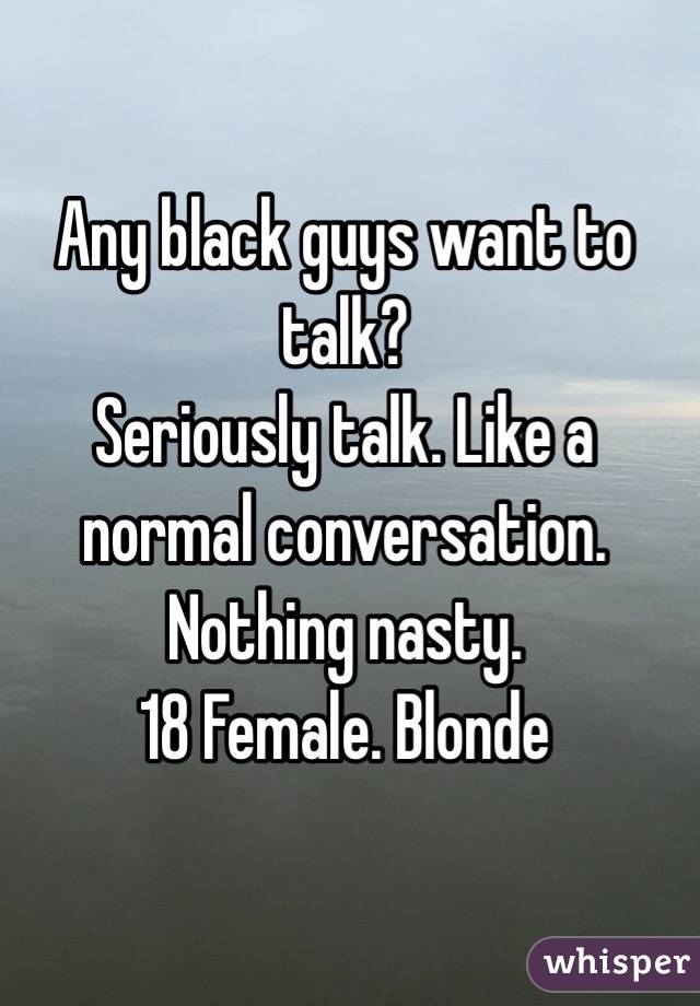 Any black guys want to talk?
Seriously talk. Like a normal conversation. Nothing nasty. 
18 Female. Blonde 