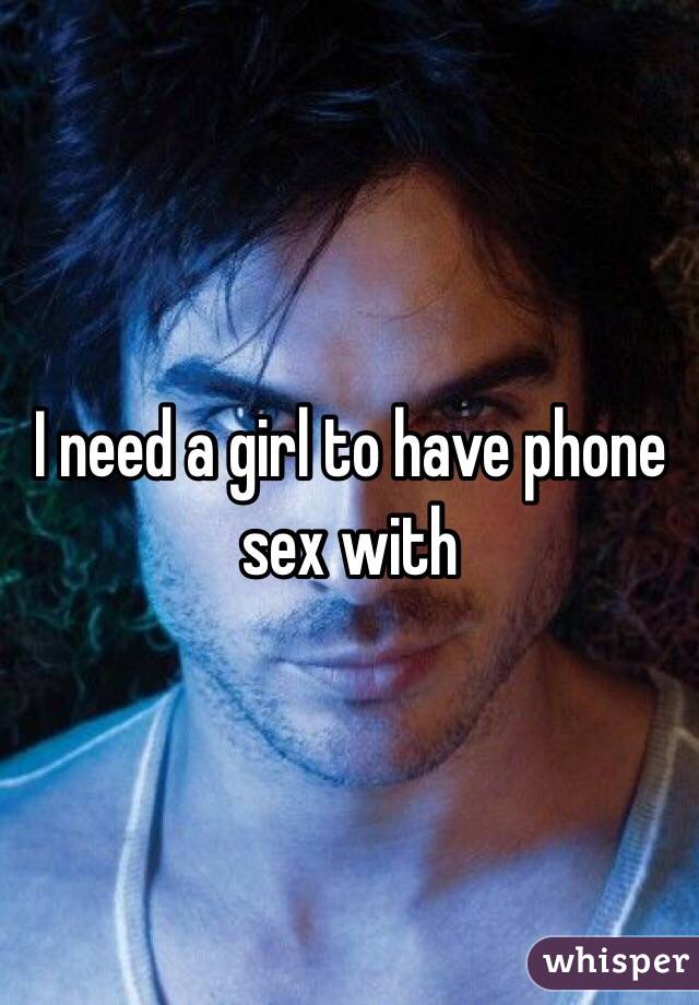 I need a girl to have phone sex with