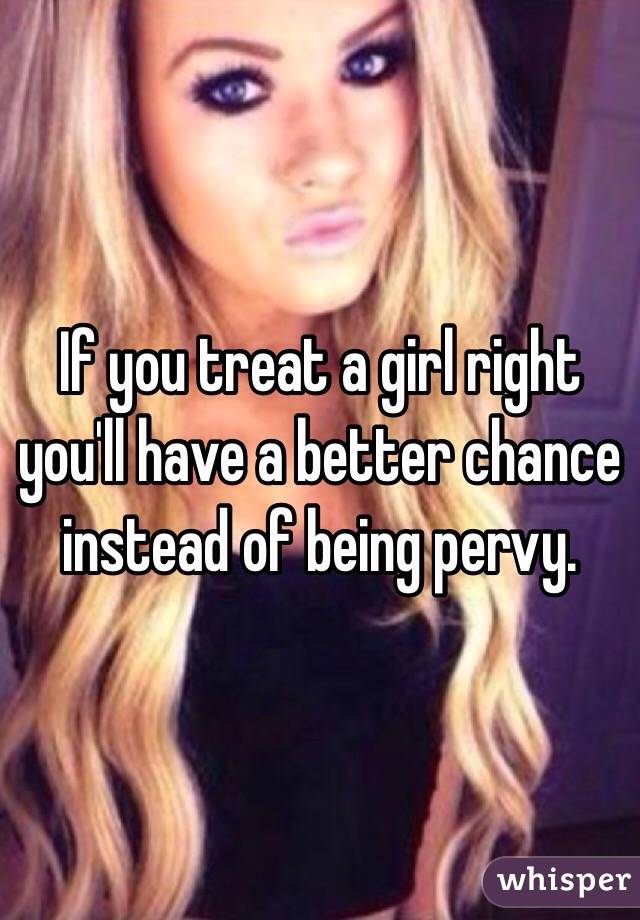 If you treat a girl right you'll have a better chance instead of being pervy. 
