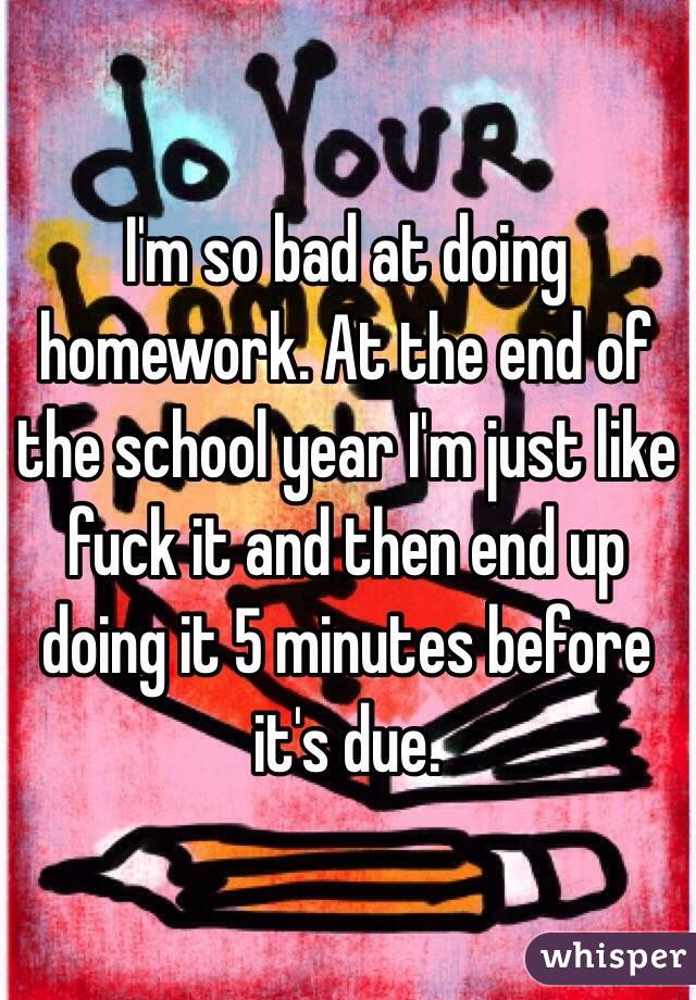 I'm so bad at doing homework. At the end of the school year I'm just like fuck it and then end up doing it 5 minutes before it's due. 