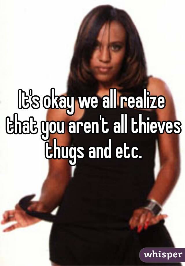 It's okay we all realize that you aren't all thieves thugs and etc.