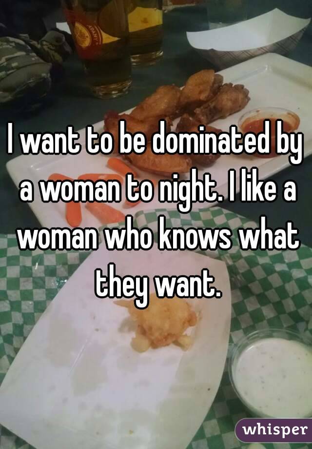 I want to be dominated by a woman to night. I like a woman who knows what they want.