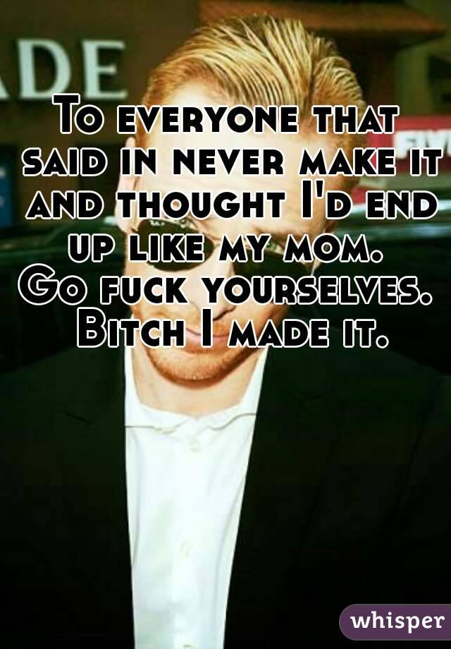 To everyone that said in never make it and thought I'd end up like my mom. 
Go fuck yourselves. Bitch I made it.