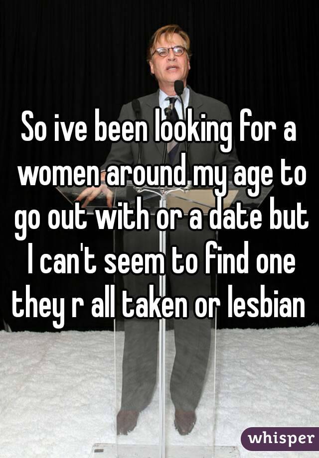 So ive been looking for a women around my age to go out with or a date but I can't seem to find one they r all taken or lesbian 