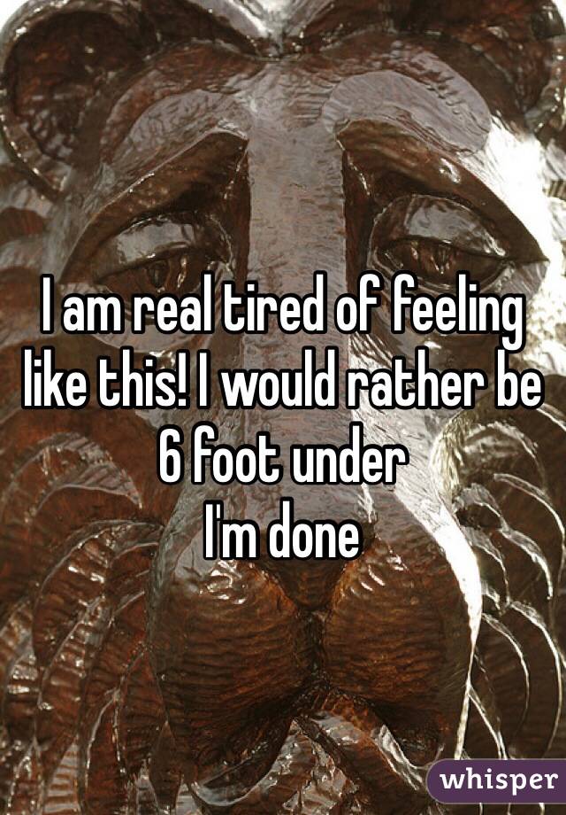 I am real tired of feeling like this! I would rather be 6 foot under 
I'm done 
