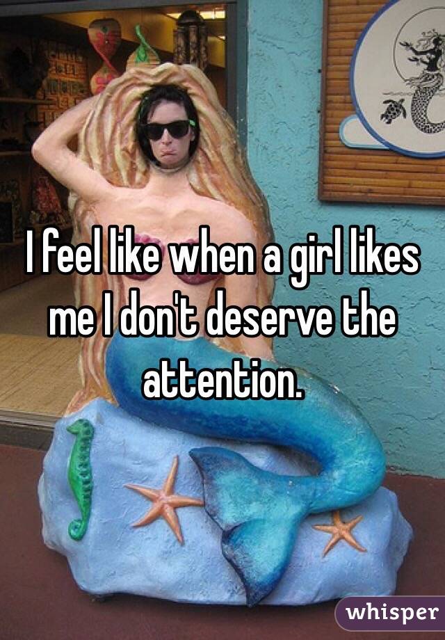I feel like when a girl likes me I don't deserve the attention. 
