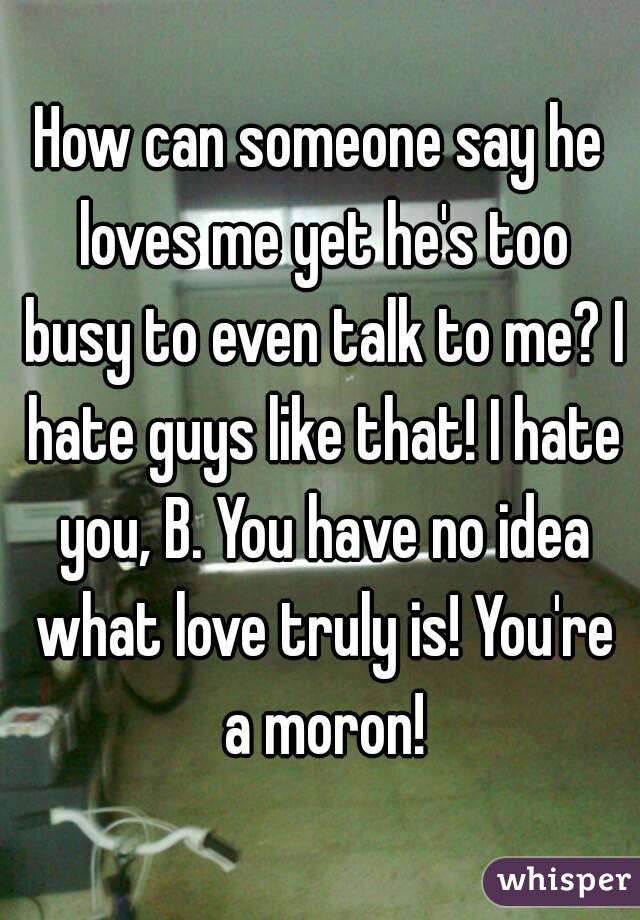 How can someone say he loves me yet he's too busy to even talk to me? I hate guys like that! I hate you, B. You have no idea what love truly is! You're a moron!
