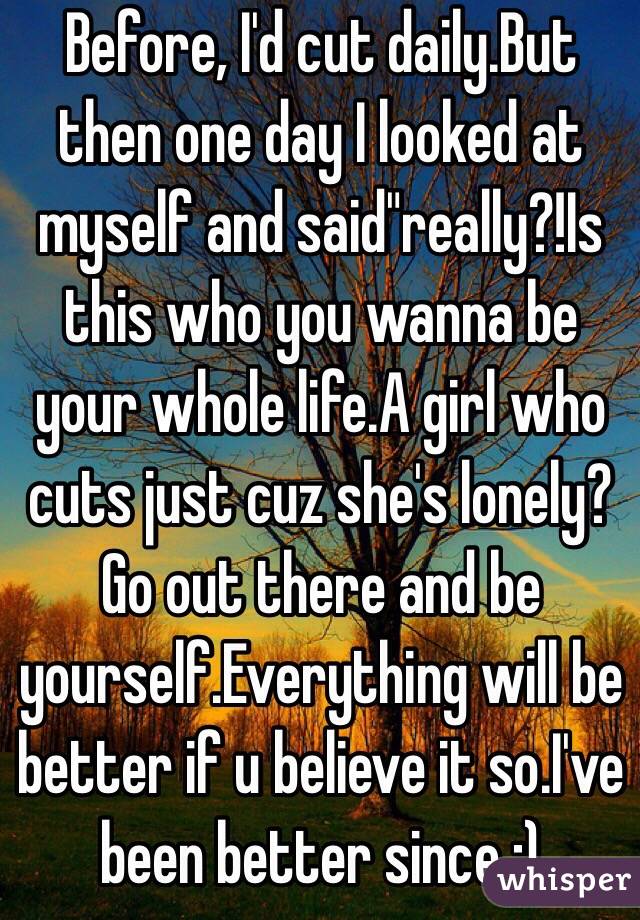 Before, I'd cut daily.But then one day I looked at myself and said"really?!Is this who you wanna be your whole life.A girl who cuts just cuz she's lonely?Go out there and be yourself.Everything will be better if u believe it so.I've been better since :)