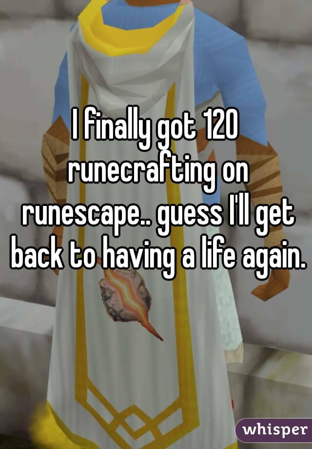 I finally got 120 runecrafting on runescape.. guess I'll get back to having a life again. 