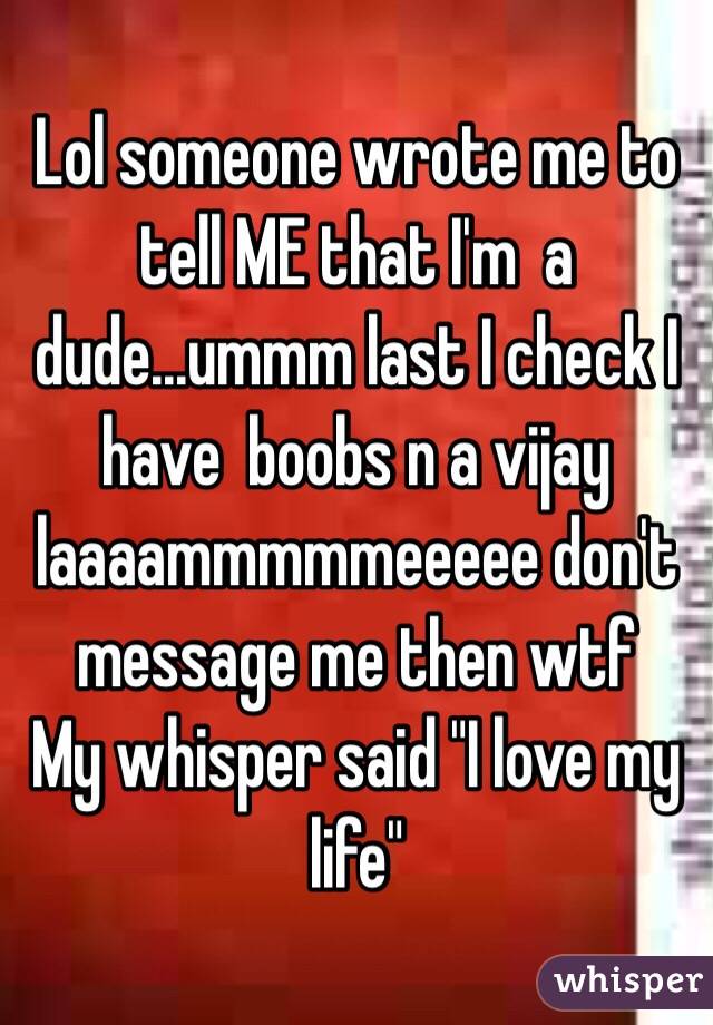 Lol someone wrote me to tell ME that I'm  a dude...ummm last I check I have  boobs n a vijay laaaammmmmeeeee don't message me then wtf
My whisper said "I love my life"