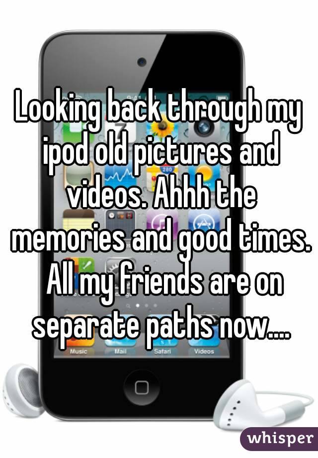 Looking back through my ipod old pictures and videos. Ahhh the memories and good times.  All my friends are on separate paths now....