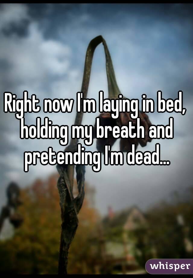 Right now I'm laying in bed, holding my breath and pretending I'm dead...