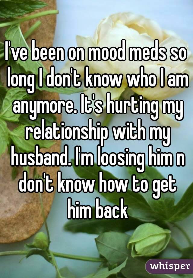 I've been on mood meds so long I don't know who I am anymore. It's hurting my relationship with my husband. I'm loosing him n don't know how to get him back