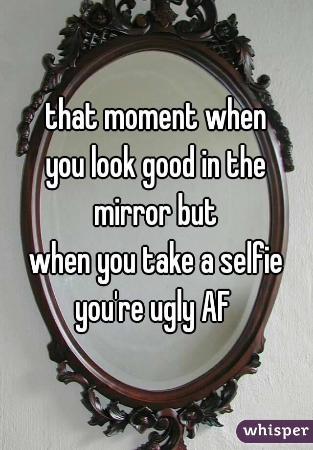 that moment when
you look good in the
mirror but
when you take a selfie
you're ugly AF 