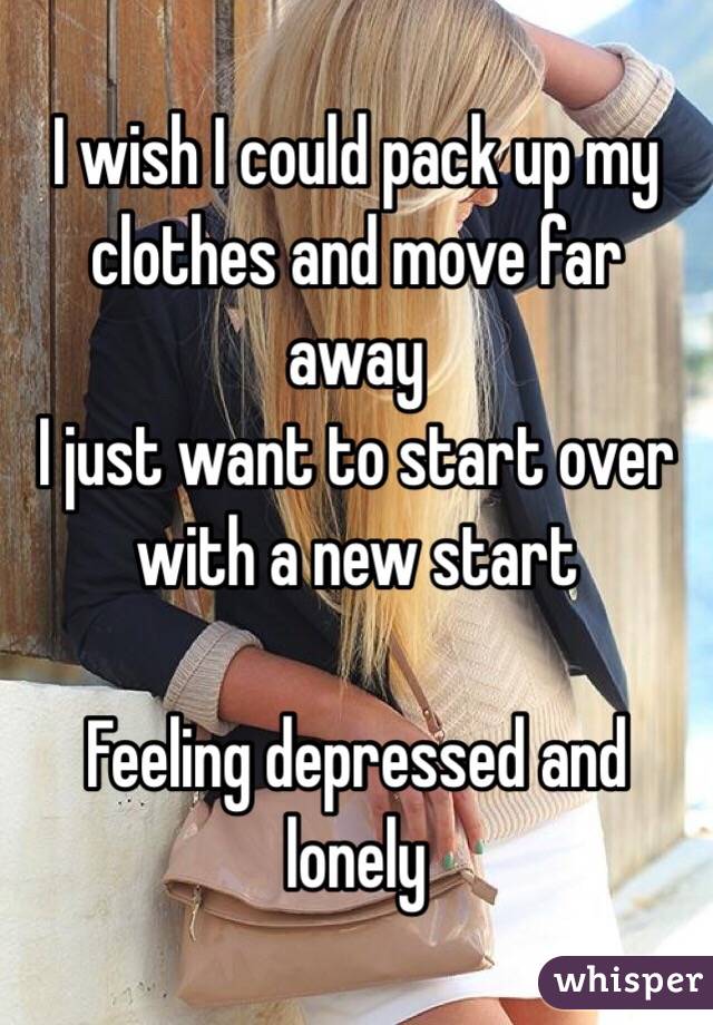 I wish I could pack up my clothes and move far away 
 I just want to start over with a new start 

Feeling depressed and lonely 