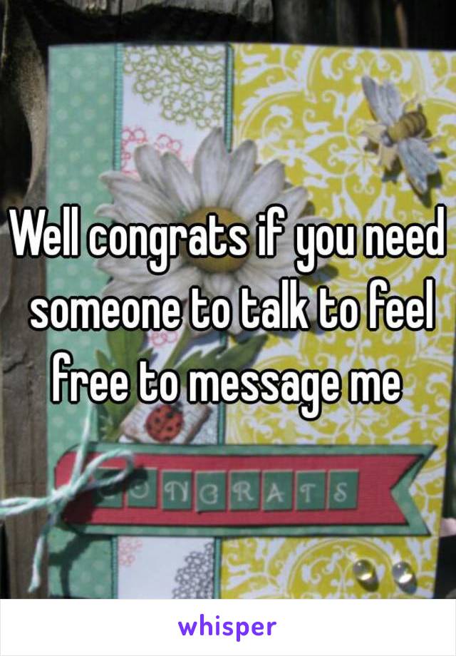 Well congrats if you need someone to talk to feel free to message me 