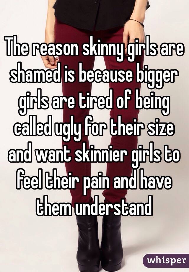 The reason skinny girls are shamed is because bigger girls are tired of being called ugly for their size and want skinnier girls to feel their pain and have them understand 