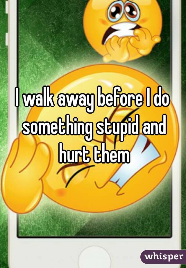 I walk away before I do something stupid and hurt them