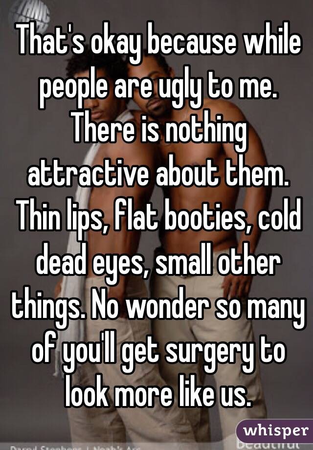 That's okay because while people are ugly to me. There is nothing attractive about them. Thin lips, flat booties, cold dead eyes, small other things. No wonder so many of you'll get surgery to look more like us. 