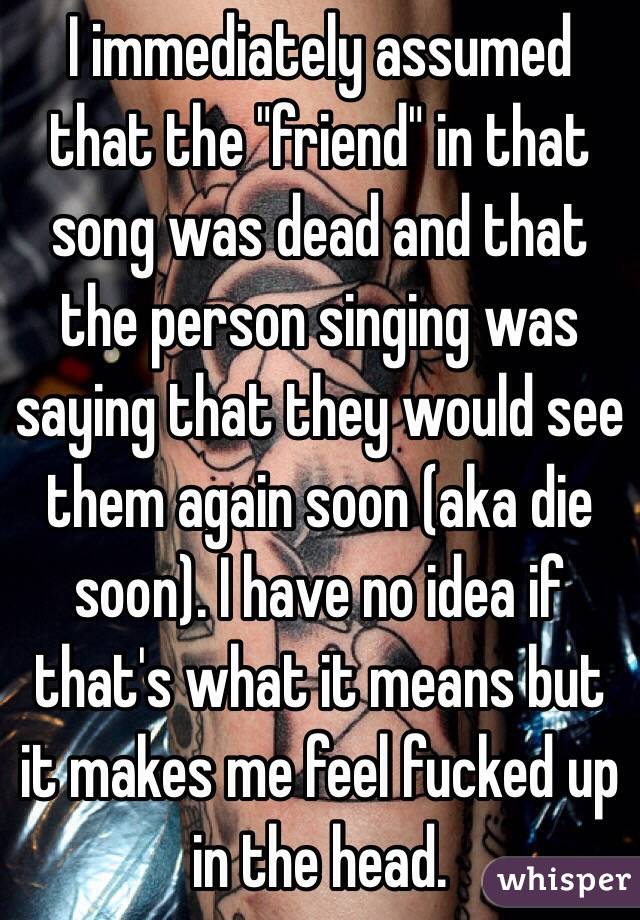 I immediately assumed that the "friend" in that song was dead and that the person singing was saying that they would see them again soon (aka die soon). I have no idea if that's what it means but it makes me feel fucked up in the head. 
