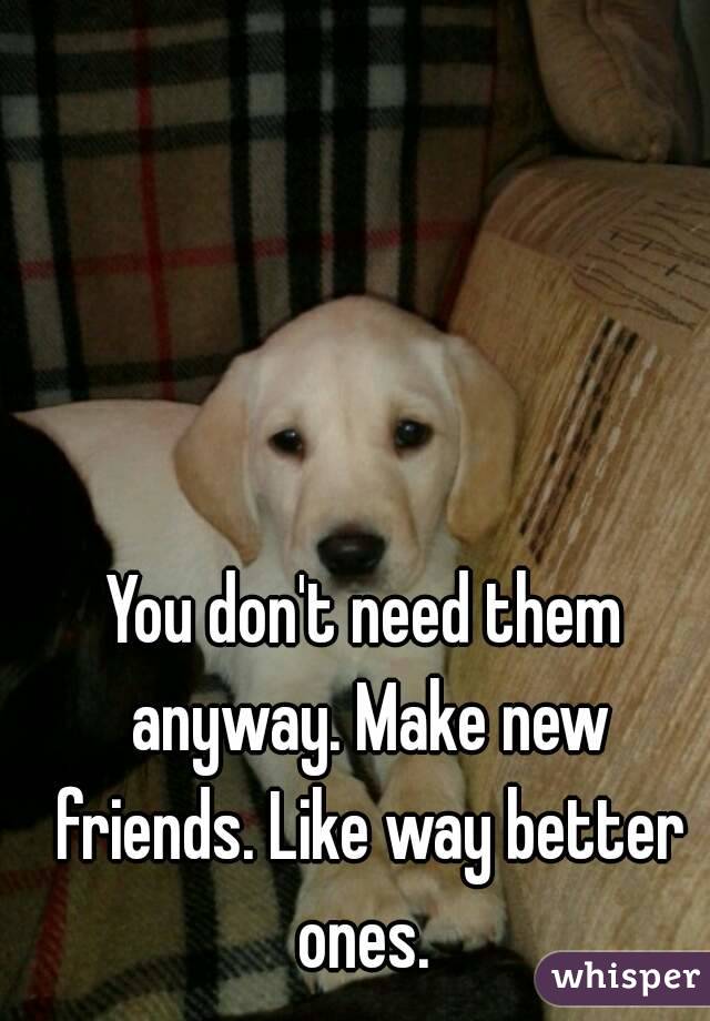 You don't need them anyway. Make new friends. Like way better ones. 