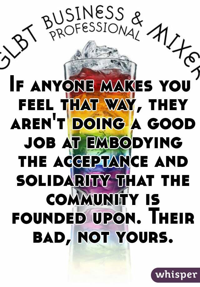 If anyone makes you feel that way, they aren't doing a good job at embodying the acceptance and solidarity that the community is founded upon. Their bad, not yours.