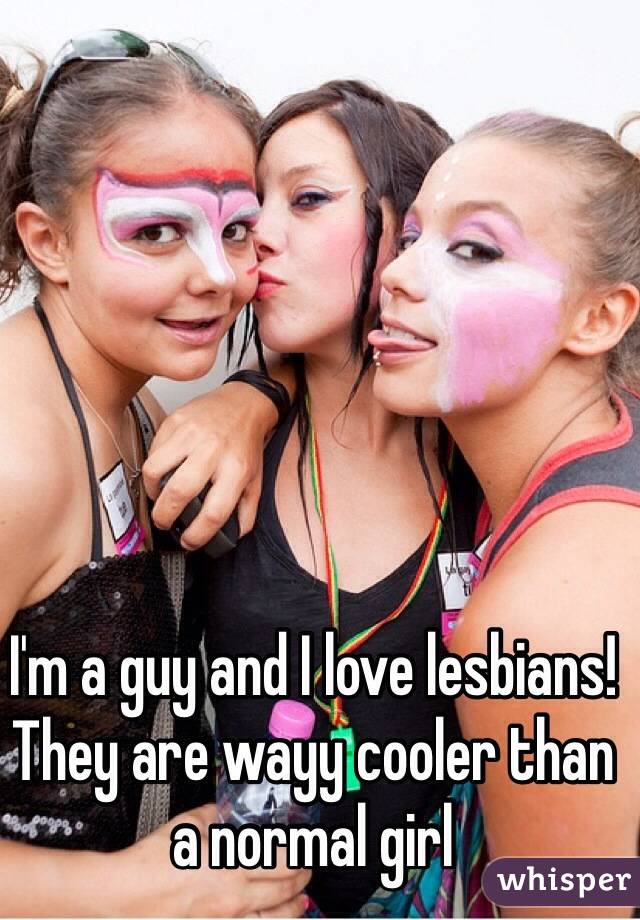 I'm a guy and I love lesbians! They are wayy cooler than a normal girl 