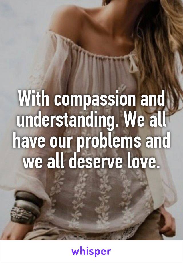 With compassion and understanding. We all have our problems and we all deserve love.