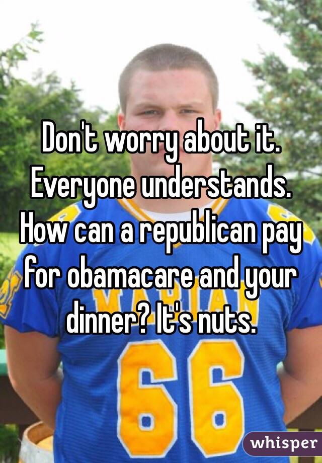 Don't worry about it. Everyone understands. How can a republican pay for obamacare and your dinner? It's nuts. 