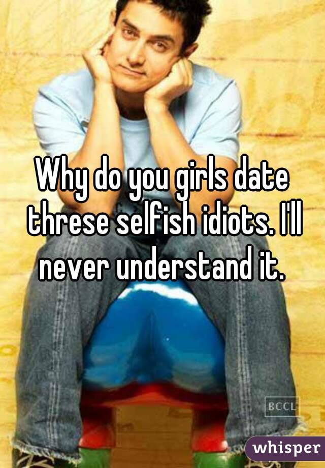 Why do you girls date threse selfish idiots. I'll never understand it. 
