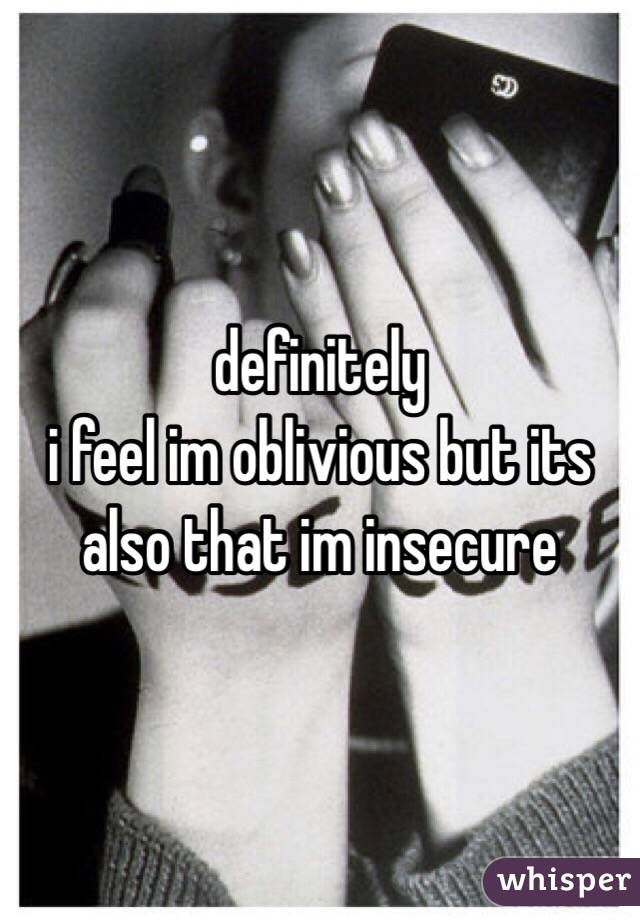 definitely
i feel im oblivious but its also that im insecure