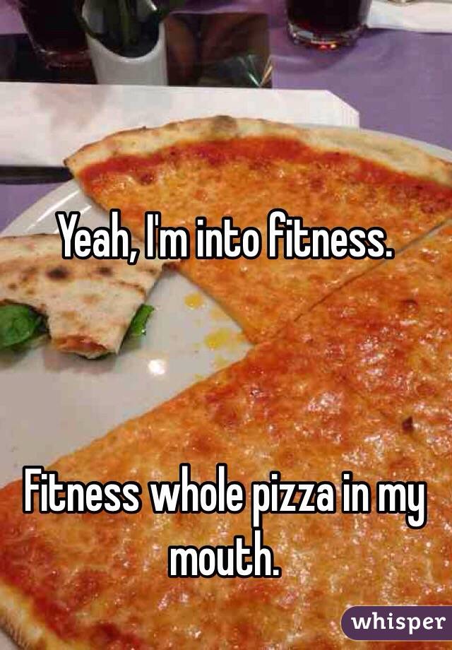 Yeah, I'm into fitness.



Fitness whole pizza in my mouth.