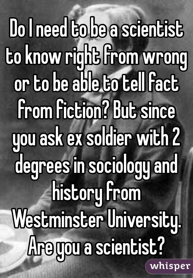 Do I need to be a scientist to know right from wrong or to be able to tell fact from fiction? But since you ask ex soldier with 2 degrees in sociology and history from Westminster University. Are you a scientist? 