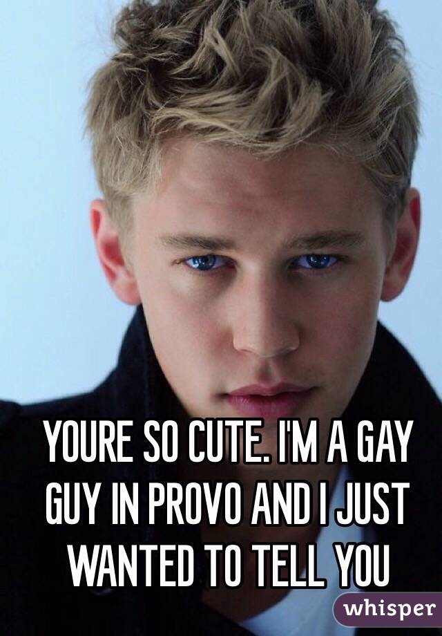 YOURE SO CUTE. I'M A GAY GUY IN PROVO AND I JUST WANTED TO TELL YOU 