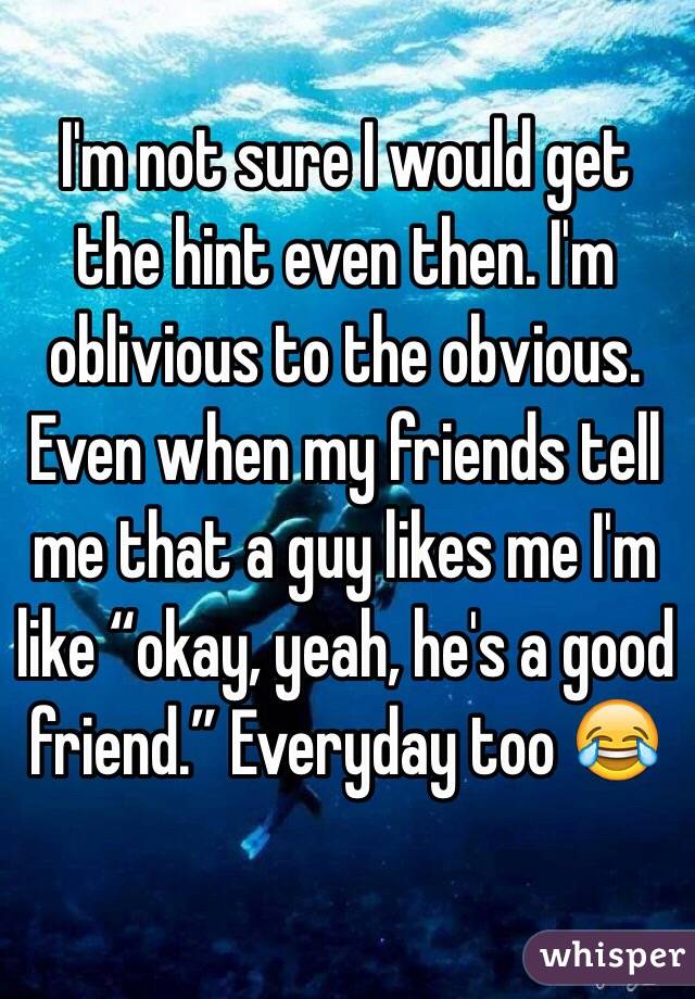 I'm not sure I would get the hint even then. I'm oblivious to the obvious. Even when my friends tell me that a guy likes me I'm like “okay, yeah, he's a good friend.” Everyday too 😂