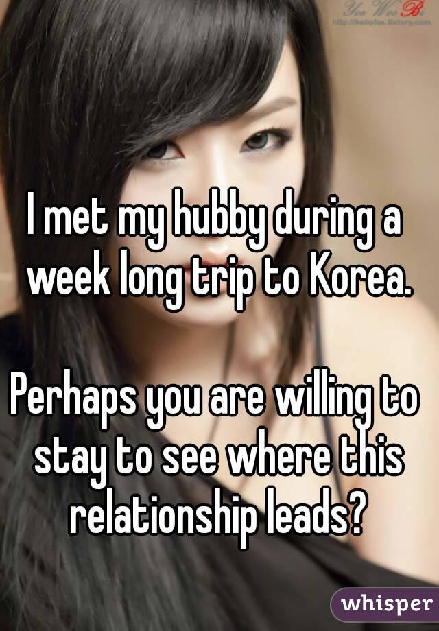 I met my hubby during a week long trip to Korea.

Perhaps you are willing to stay to see where this relationship leads?