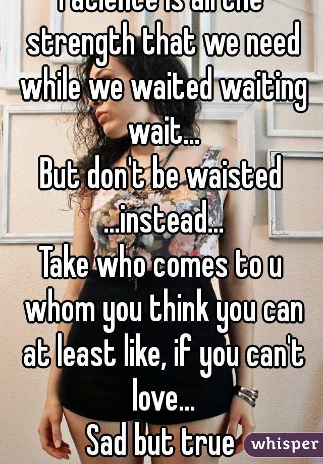 Patience is all the strength that we need while we waited waiting wait...
But don't be waisted ...instead...
Take who comes to u whom you think you can at least like, if you can't love...
Sad but true