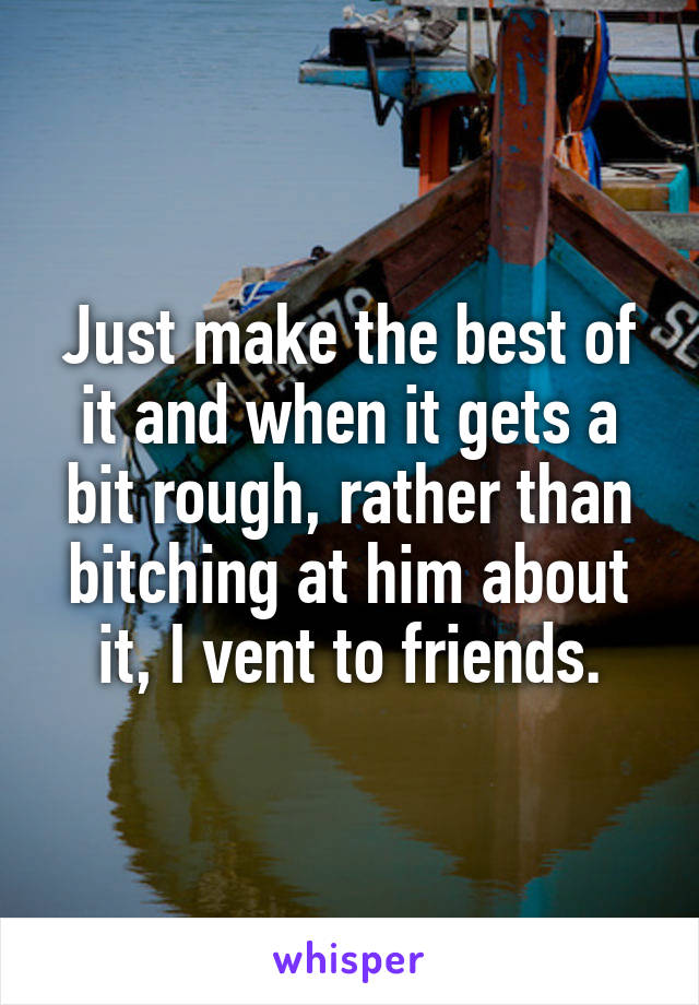 Just make the best of it and when it gets a bit rough, rather than bitching at him about it, I vent to friends.