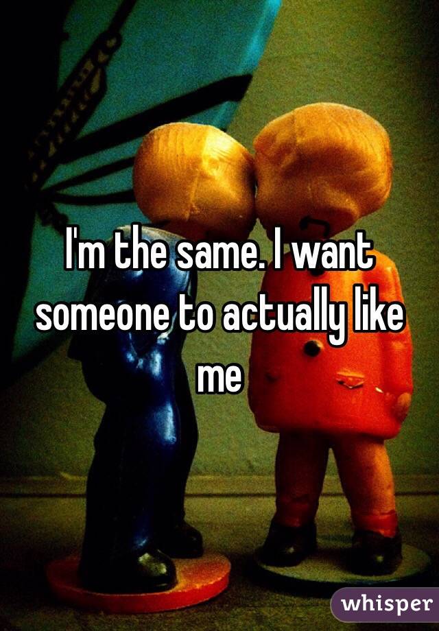 I'm the same. I want someone to actually like me