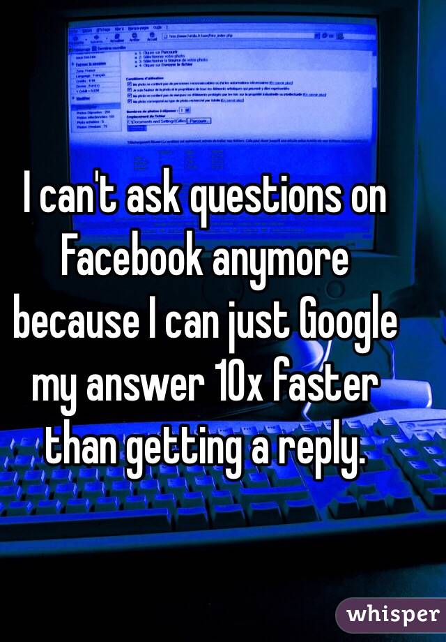 I can't ask questions on Facebook anymore because I can just Google my answer 10x faster than getting a reply.