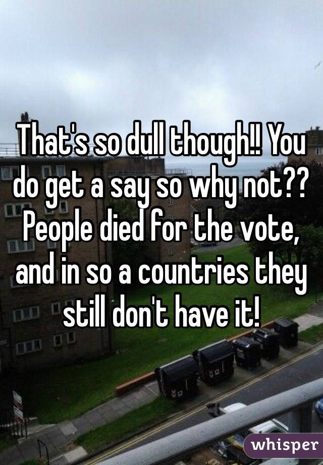 That's so dull though!! You do get a say so why not?? People died for the vote, and in so a countries they still don't have it!