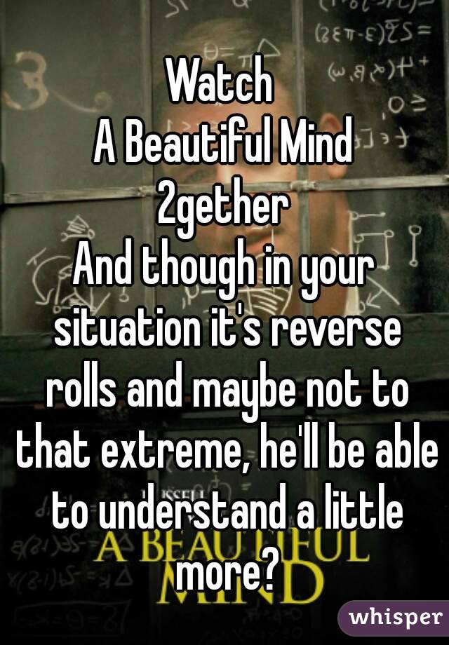 Watch 
A Beautiful Mind
2gether
And though in your situation it's reverse rolls and maybe not to that extreme, he'll be able to understand a little more?